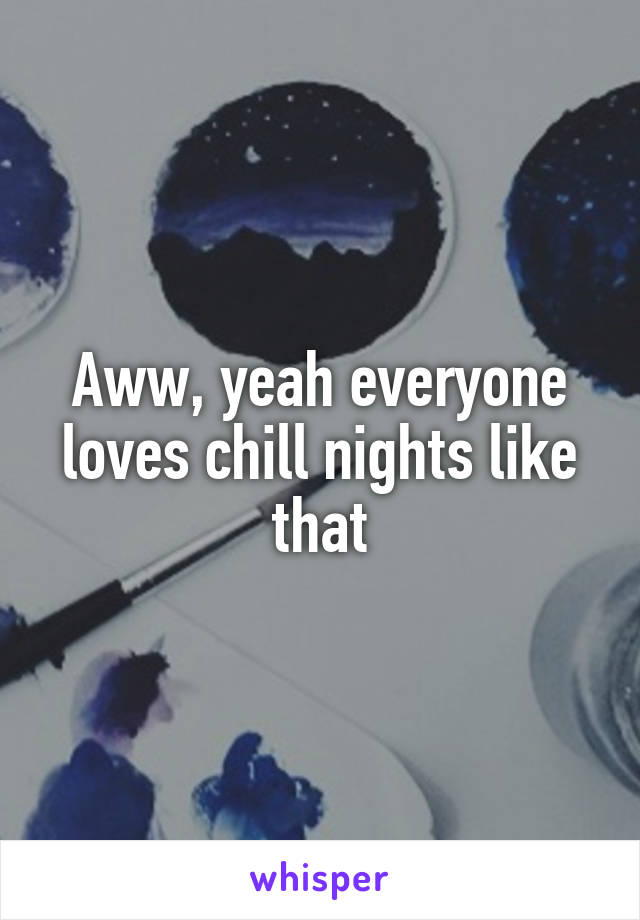 Aww, yeah everyone loves chill nights like that