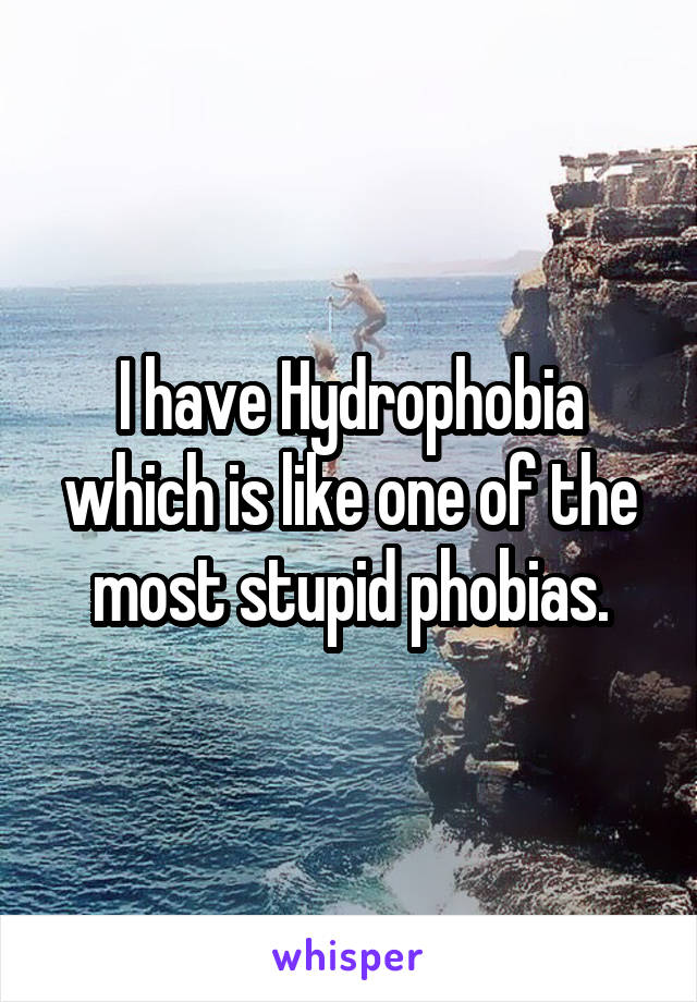 I have Hydrophobia which is like one of the most stupid phobias.