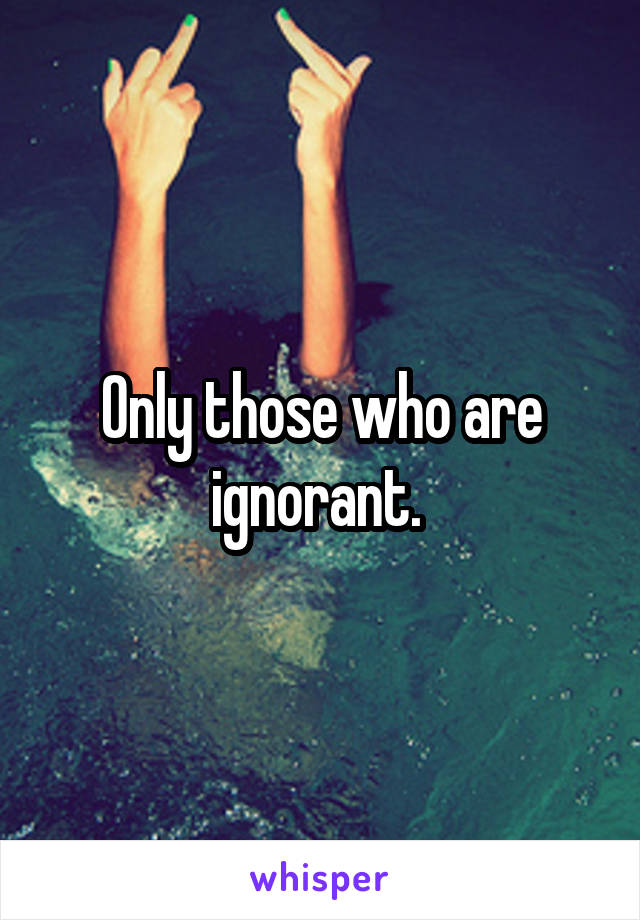 Only those who are ignorant. 