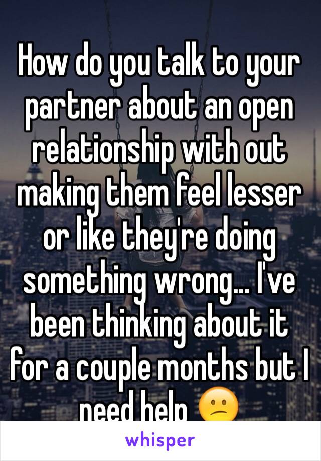 How do you talk to your partner about an open relationship with out making them feel lesser or like they're doing something wrong... I've been thinking about it for a couple months but I need help 😕