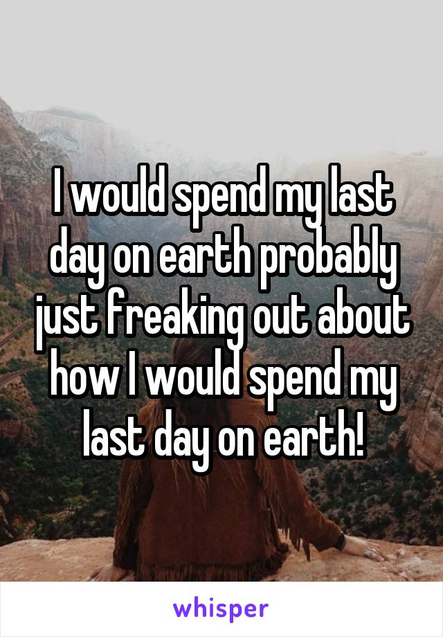 I would spend my last day on earth probably just freaking out about how I would spend my last day on earth!