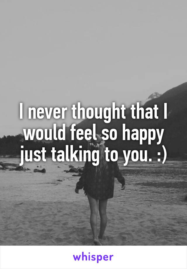 I never thought that I would feel so happy just talking to you. :)