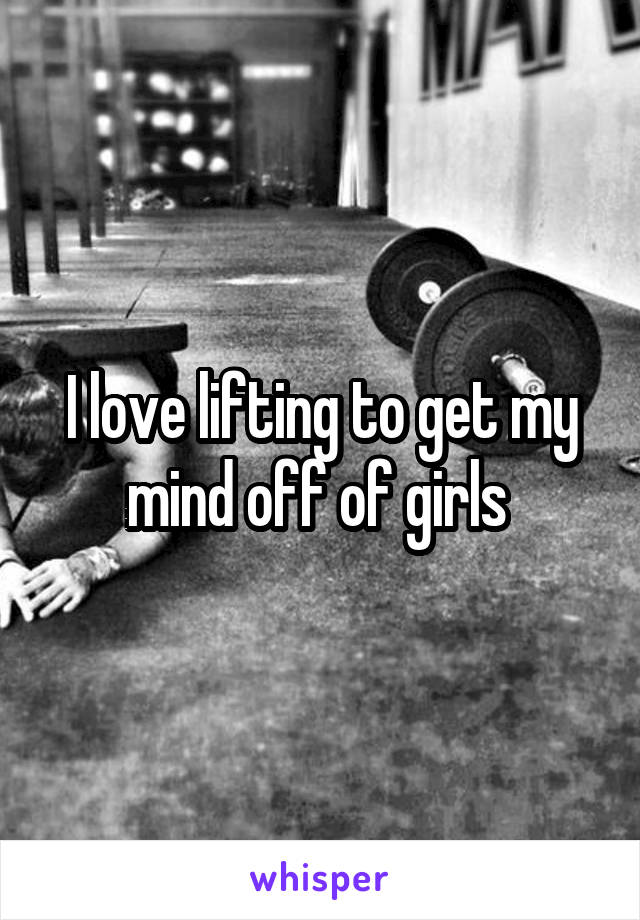 I love lifting to get my mind off of girls 