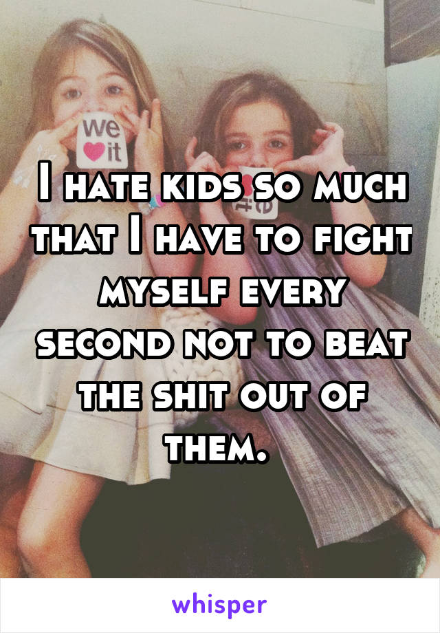 I hate kids so much that I have to fight myself every second not to beat the shit out of them. 