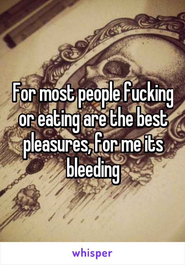 For most people fucking or eating are the best pleasures, for me its bleeding