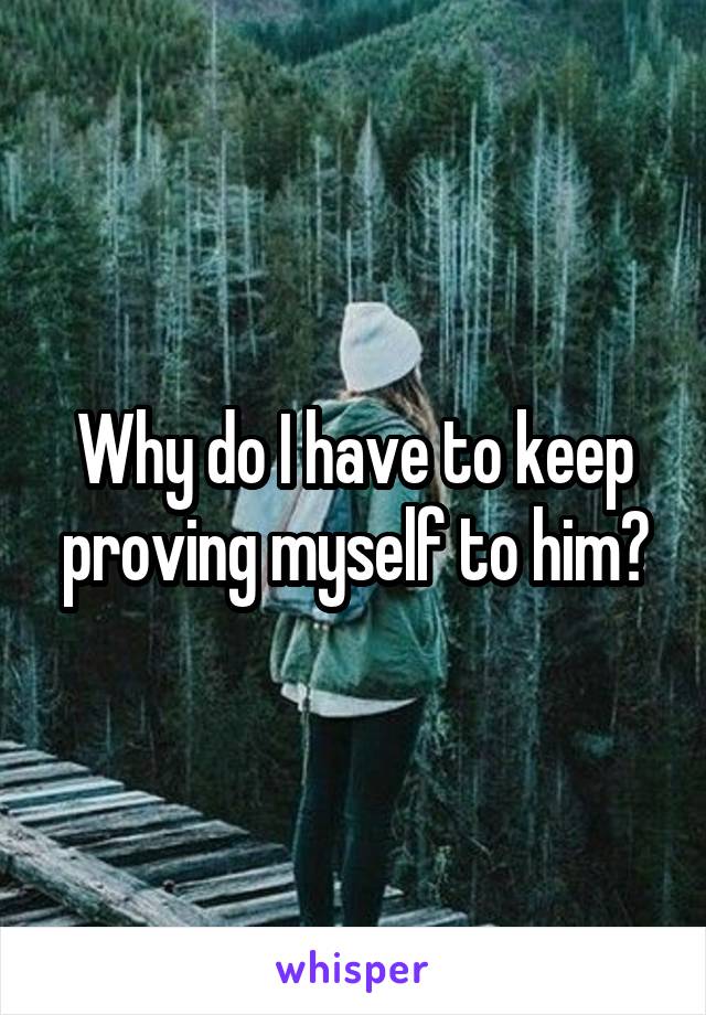 Why do I have to keep proving myself to him?