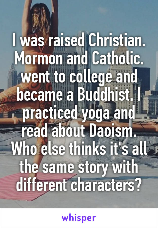 I was raised Christian. Mormon and Catholic. went to college and became a Buddhist. I practiced yoga and read about Daoism. Who else thinks it's all the same story with different characters?