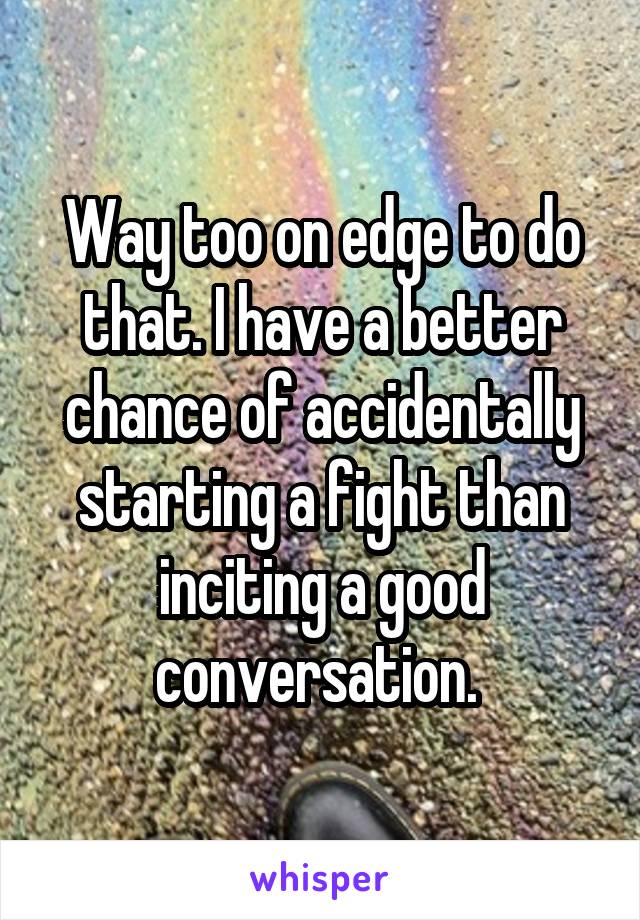 Way too on edge to do that. I have a better chance of accidentally starting a fight than inciting a good conversation. 