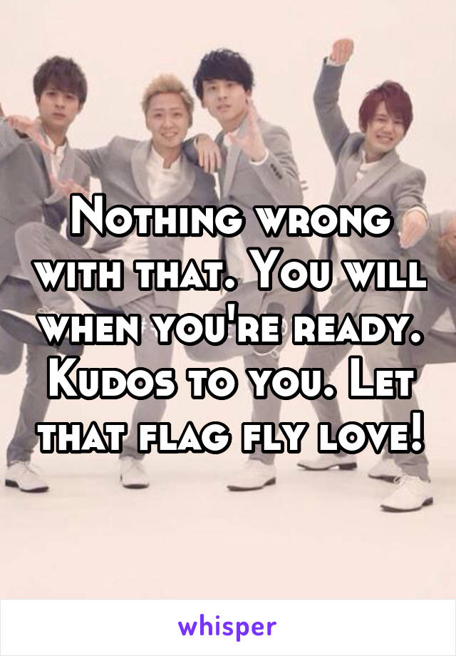 Nothing wrong with that. You will when you're ready.
Kudos to you. Let that flag fly love!