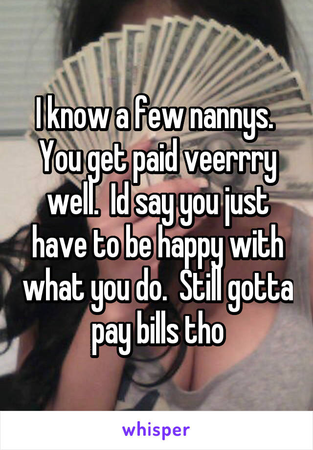 I know a few nannys.  You get paid veerrry well.  Id say you just have to be happy with what you do.  Still gotta pay bills tho