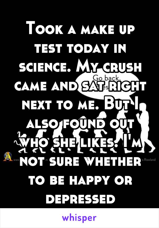 Took a make up test today in science. My crush came and sat right next to me. But I also found out who she likes. I'm not sure whether to be happy or depressed