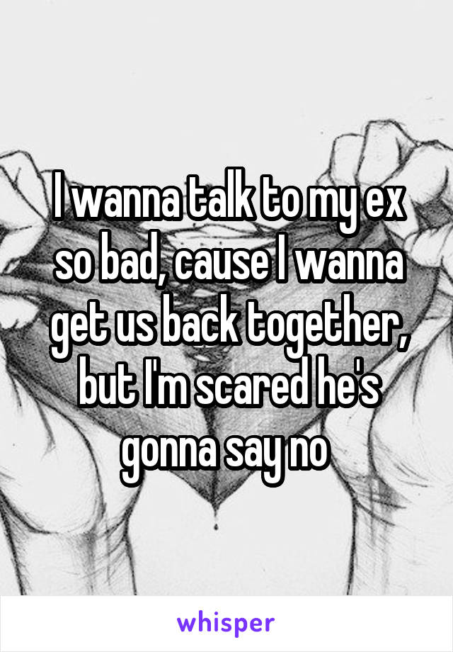 I wanna talk to my ex so bad, cause I wanna get us back together, but I'm scared he's gonna say no 