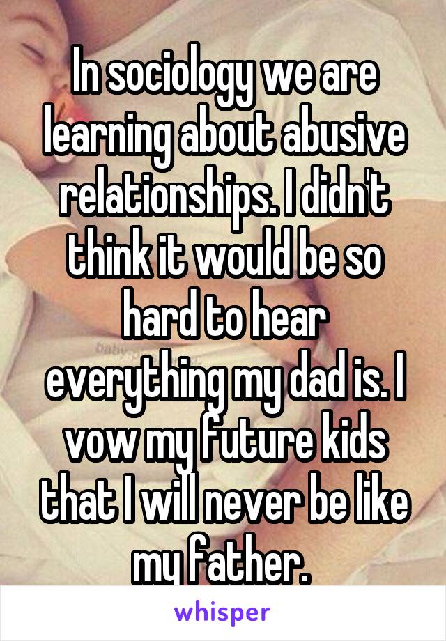 In sociology we are learning about abusive relationships. I didn't think it would be so hard to hear everything my dad is. I vow my future kids that I will never be like my father. 