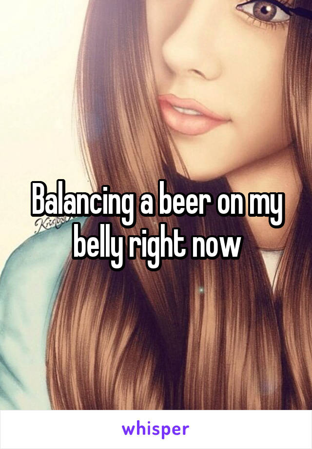 Balancing a beer on my belly right now