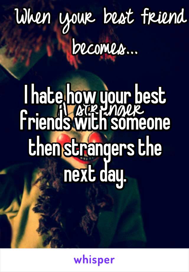 I hate how your best friends with someone then strangers the next day.