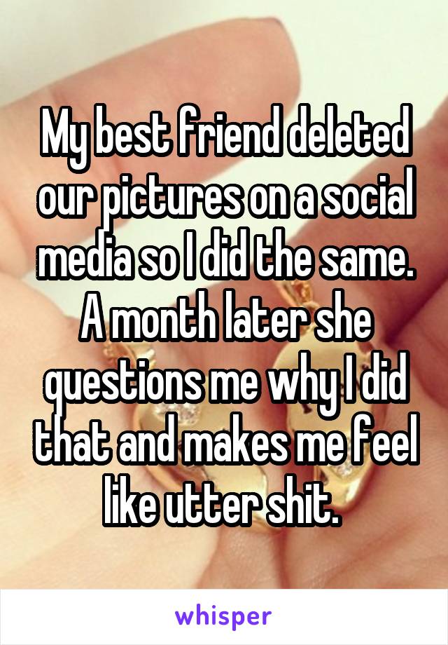 My best friend deleted our pictures on a social media so I did the same. A month later she questions me why I did that and makes me feel like utter shit. 