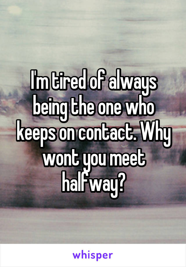 I'm tired of always being the one who keeps on contact. Why wont you meet halfway?