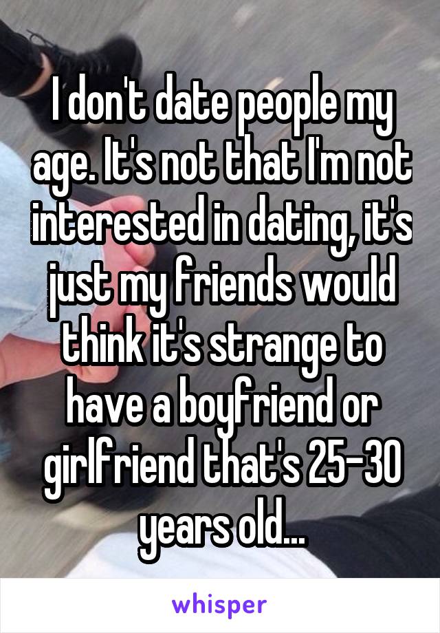 I don't date people my age. It's not that I'm not interested in dating, it's just my friends would think it's strange to have a boyfriend or girlfriend that's 25-30 years old...