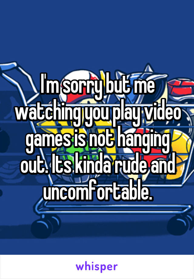 I'm sorry but me watching you play video games is not hanging out. Its kinda rude and uncomfortable.