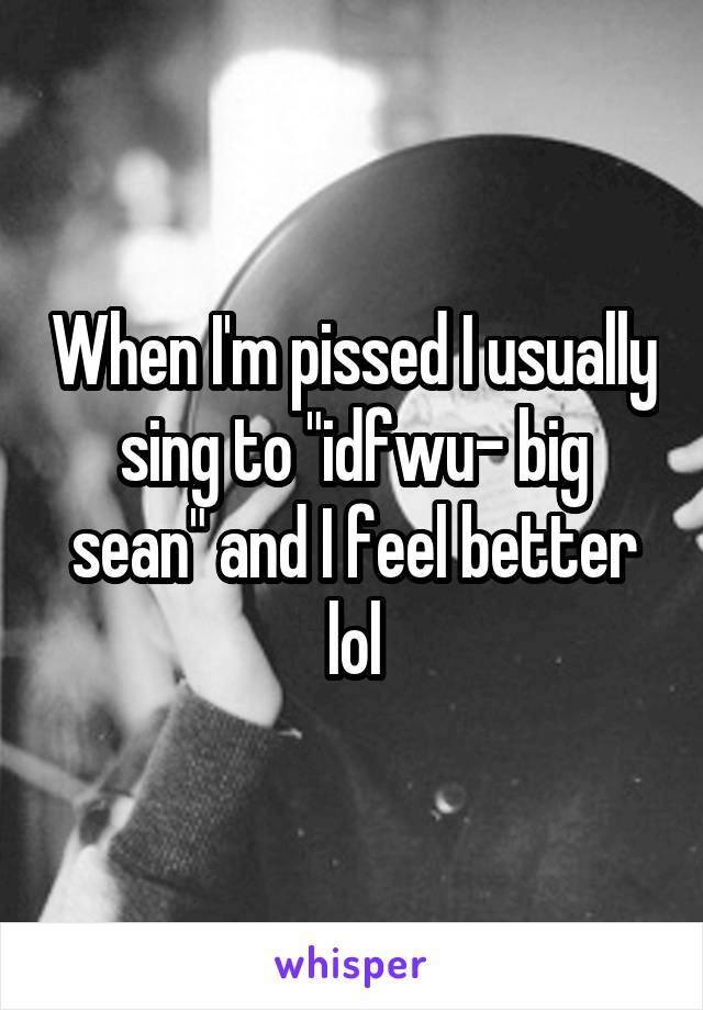 When I'm pissed I usually sing to "idfwu- big sean" and I feel better lol