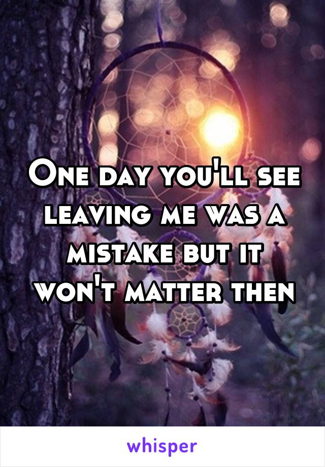 One day you'll see leaving me was a mistake but it won't matter then