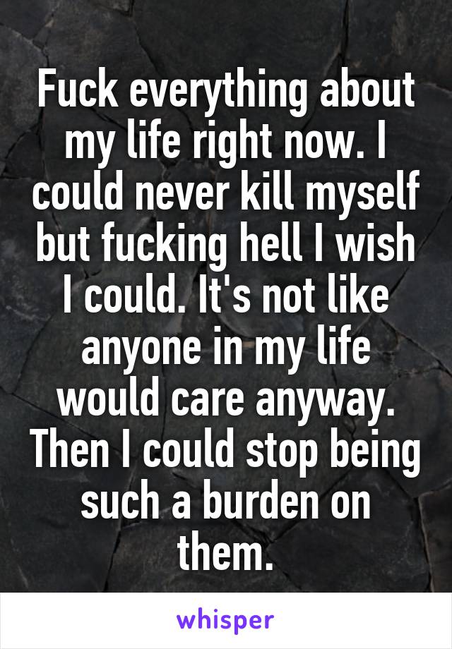 Fuck everything about my life right now. I could never kill myself but fucking hell I wish I could. It's not like anyone in my life would care anyway. Then I could stop being such a burden on them.