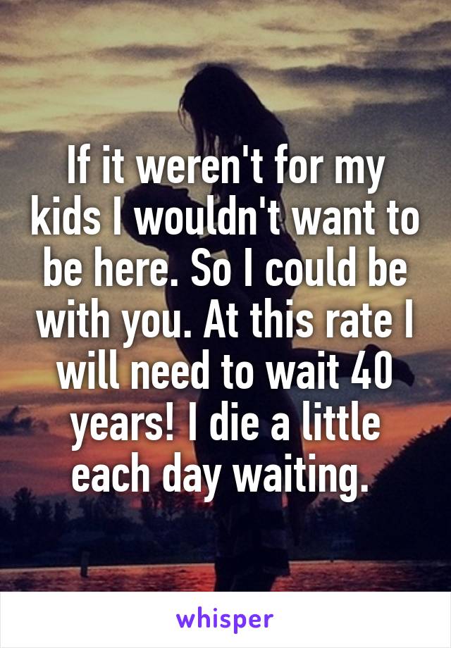 If it weren't for my kids I wouldn't want to be here. So I could be with you. At this rate I will need to wait 40 years! I die a little each day waiting. 