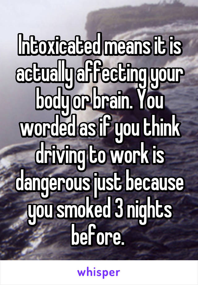 Intoxicated means it is actually affecting your body or brain. You worded as if you think driving to work is dangerous just because you smoked 3 nights before. 