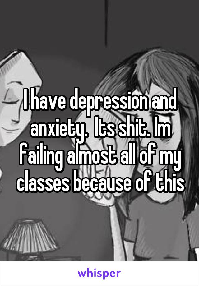 I have depression and anxiety.  Its shit. Im failing almost all of my classes because of this