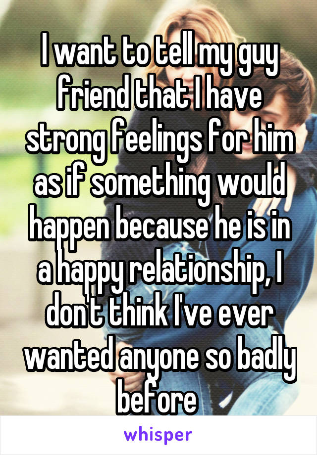 I want to tell my guy friend that I have strong feelings for him as if something would happen because he is in a happy relationship, I don't think I've ever wanted anyone so badly before 