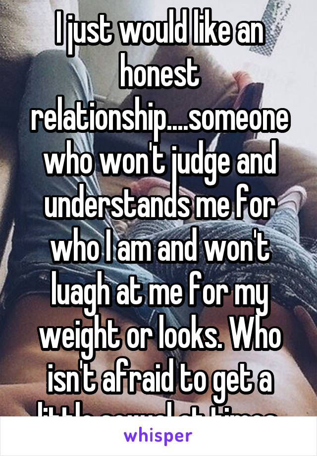 I just would like an honest relationship....someone who won't judge and understands me for who I am and won't luagh at me for my weight or looks. Who isn't afraid to get a little sexual at times.