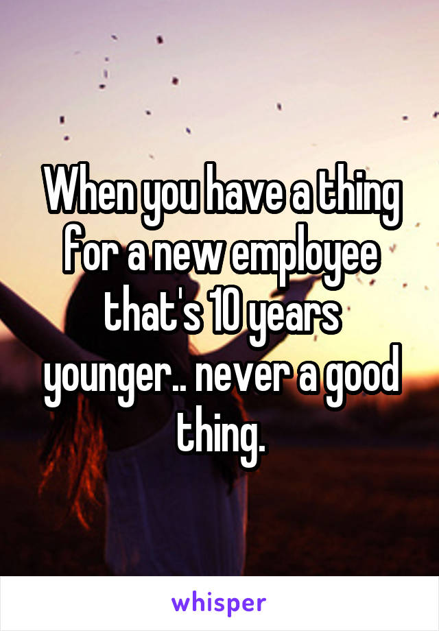 When you have a thing for a new employee that's 10 years younger.. never a good thing.