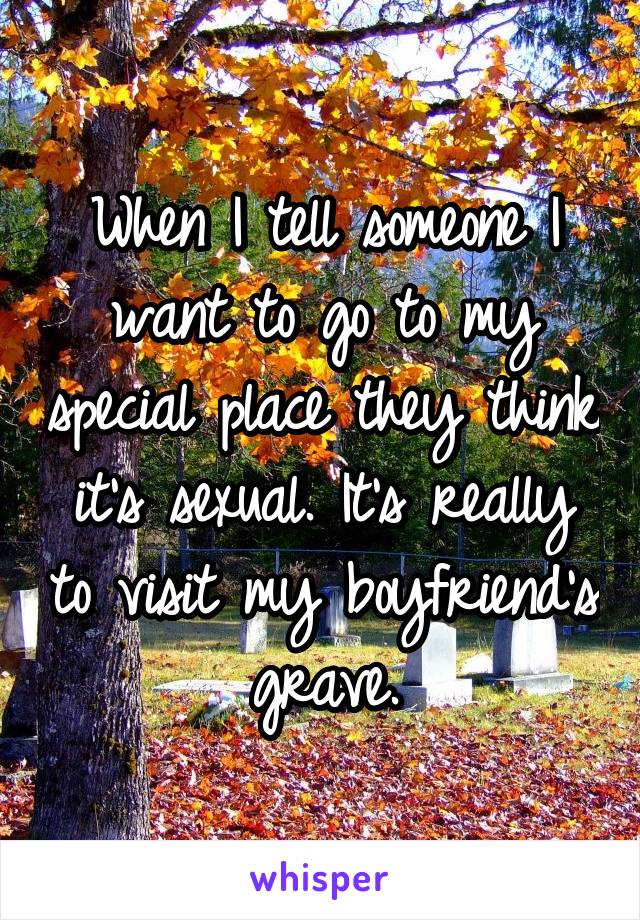 When I tell someone I want to go to my special place they think it's sexual. It's really to visit my boyfriend's grave.