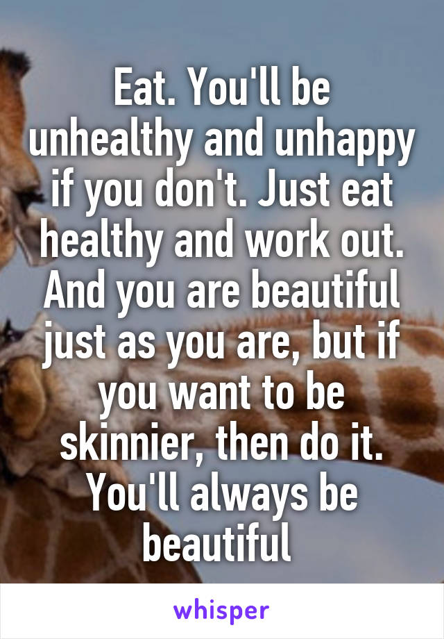 Eat. You'll be unhealthy and unhappy if you don't. Just eat healthy and work out. And you are beautiful just as you are, but if you want to be skinnier, then do it. You'll always be beautiful 