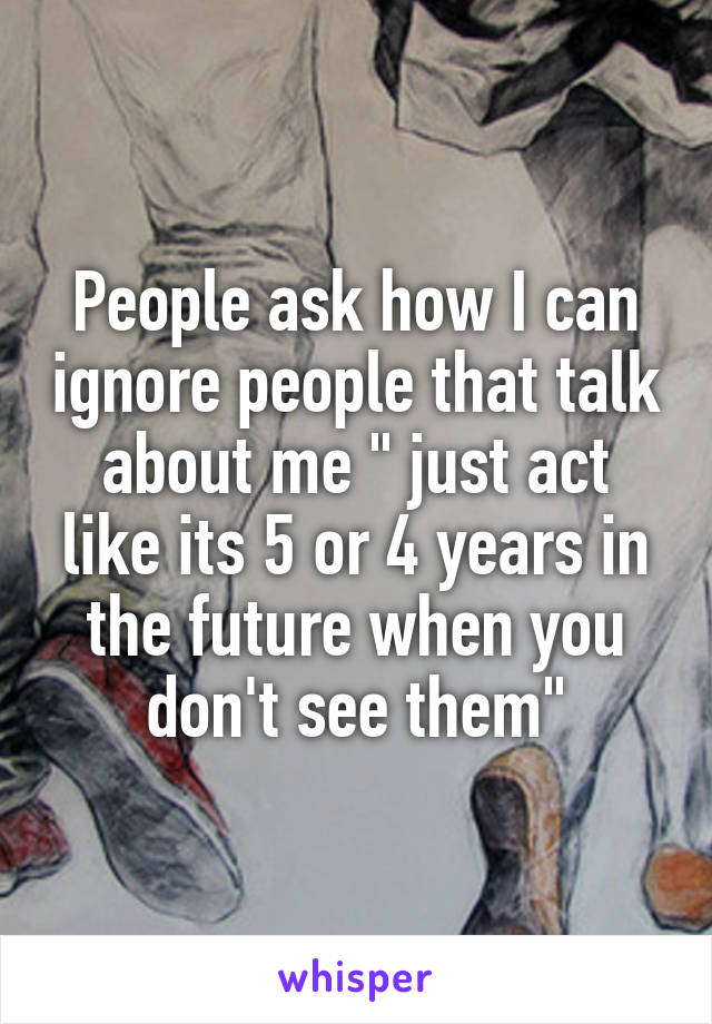 People ask how I can ignore people that talk about me " just act like its 5 or 4 years in the future when you don't see them"