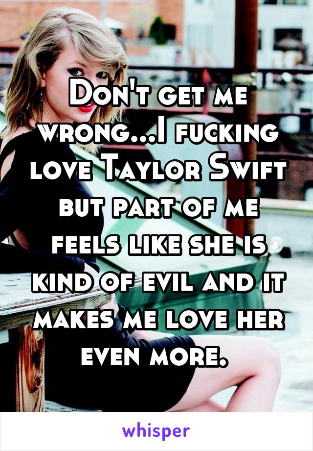 Don't get me wrong...I fucking love Taylor Swift but part of me feels like she is kind of evil and it makes me love her even more. 