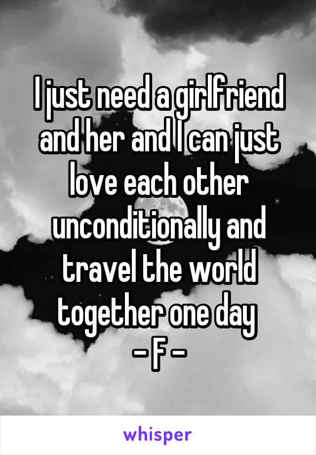 I just need a girlfriend and her and I can just love each other unconditionally and travel the world together one day 
- F -