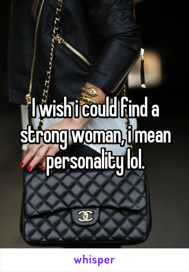 I wish i could find a strong woman, i mean personality lol.