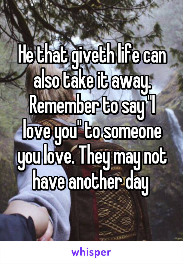 He that giveth life can also take it away.
Remember to say "I love you" to someone you love. They may not have another day 
