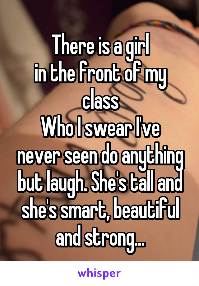 There is a girl
in the front of my class
Who I swear I've never seen do anything but laugh. She's tall and she's smart, beautiful and strong...