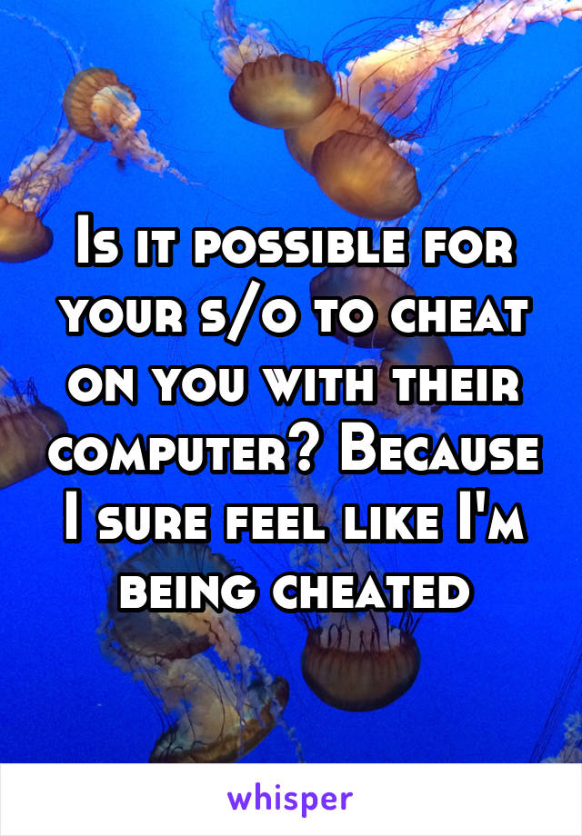 Is it possible for your s/o to cheat on you with their computer? Because I sure feel like I'm being cheated