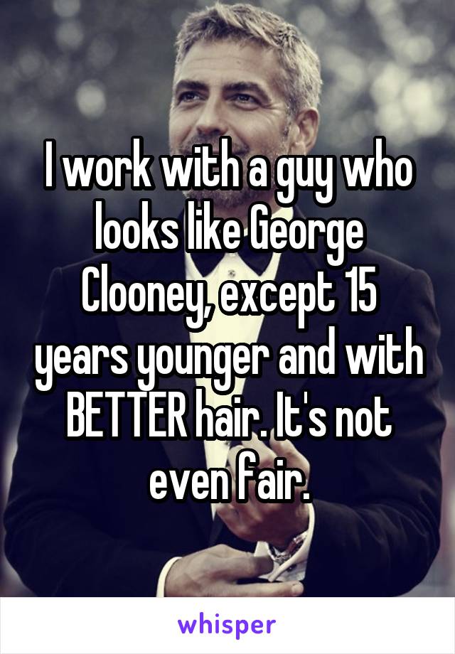 I work with a guy who looks like George Clooney, except 15 years younger and with BETTER hair. It's not even fair.