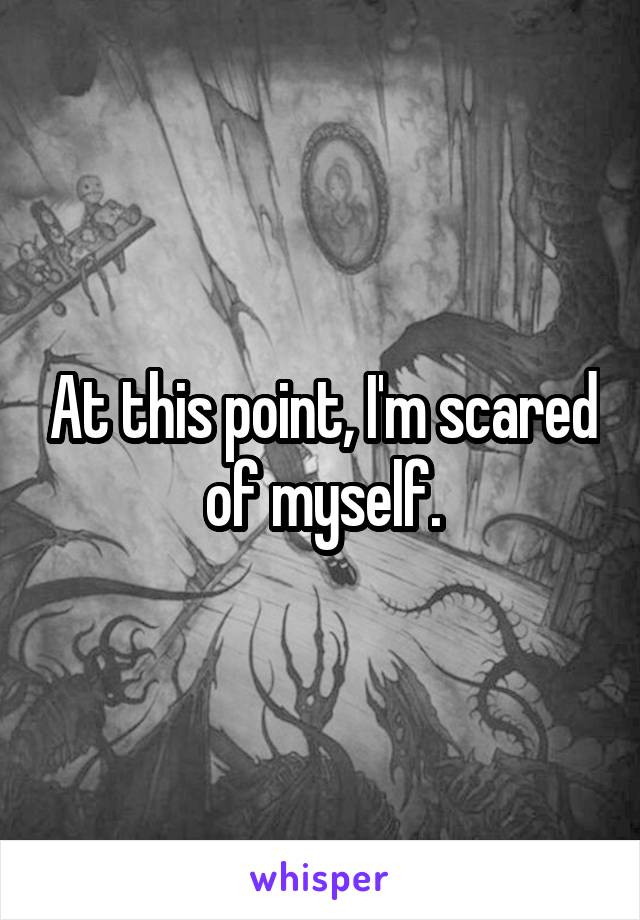 At this point, I'm scared of myself.