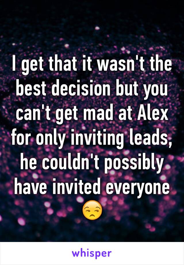 I get that it wasn't the best decision but you can't get mad at Alex for only inviting leads, he couldn't possibly have invited everyone 😒