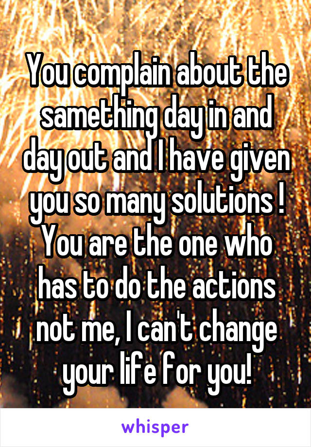 You complain about the samething day in and day out and I have given you so many solutions ! You are the one who has to do the actions not me, I can't change your life for you!