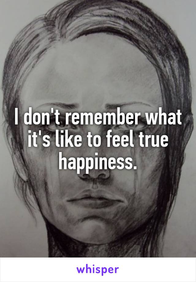 I don't remember what it's like to feel true happiness.