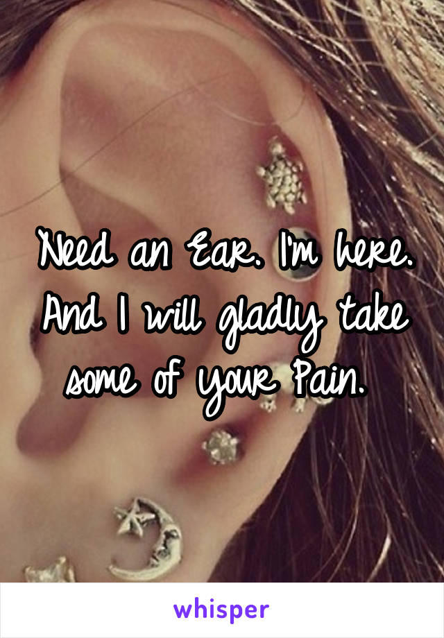 Need an Ear. I'm here. And I will gladly take some of your Pain. 