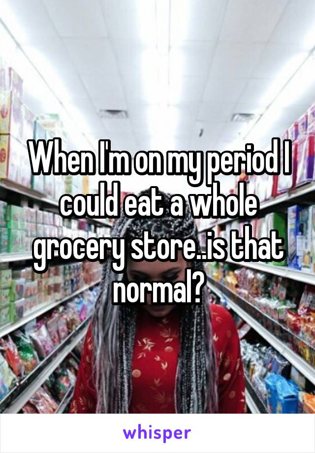 When I'm on my period I could eat a whole grocery store..is that normal?