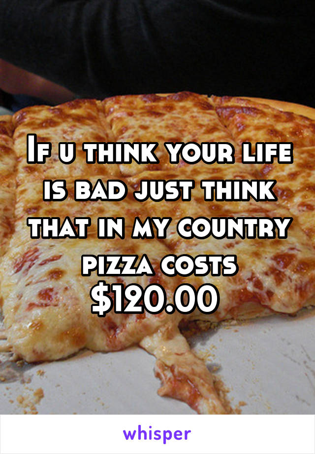 If u think your life is bad just think that in my country pizza costs $120.00 