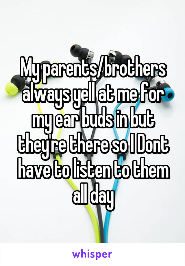 My parents/brothers always yell at me for my ear buds in but they're there so I Dont have to listen to them all day